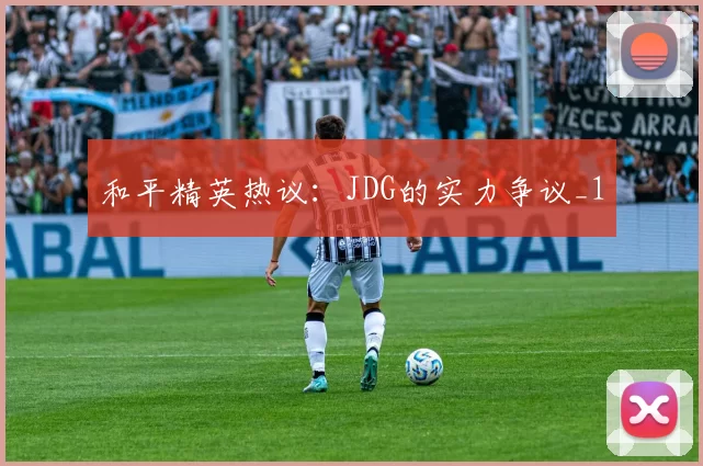 和平精英热议：JDG的实力争议_1