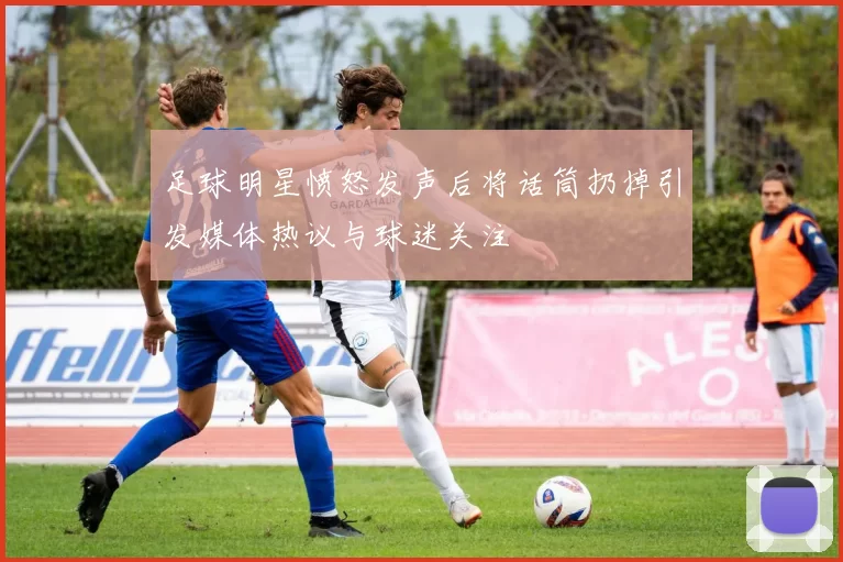足球明星愤怒发声后将话筒扔掉引发媒体热议与球迷关注