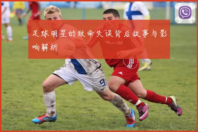 足球明星的致命失误背后故事与影响解析