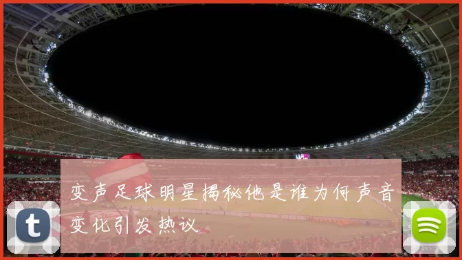 变声足球明星揭秘他是谁为何声音变化引发热议