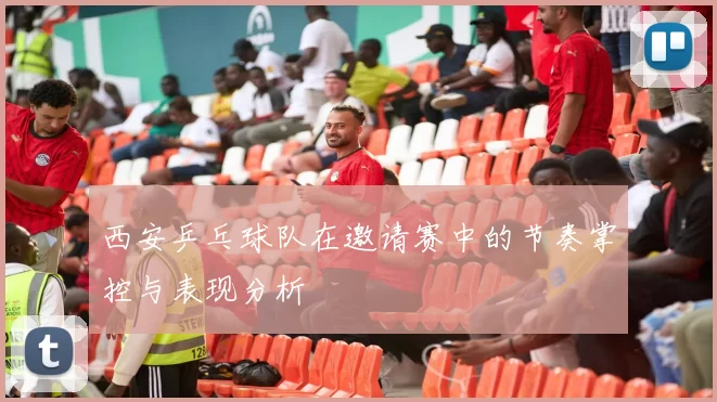 西安乒乓球队在邀请赛中的节奏掌控与表现分析