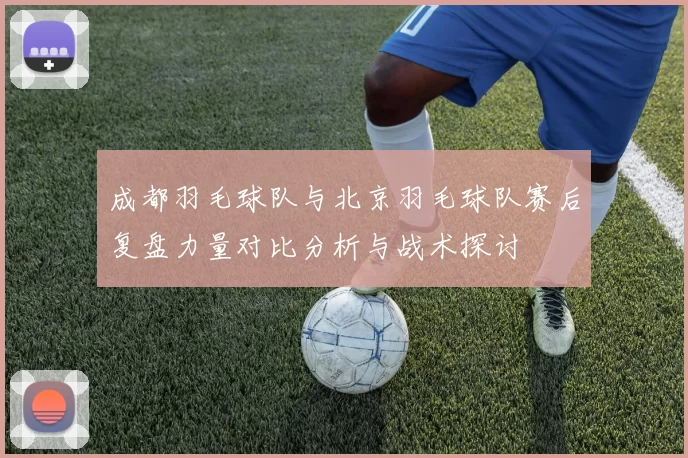 成都羽毛球队与北京羽毛球队赛后复盘力量对比分析与战术探讨