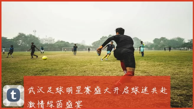 武汉足球明星赛盛大开启球迷共赴激情绿茵盛宴