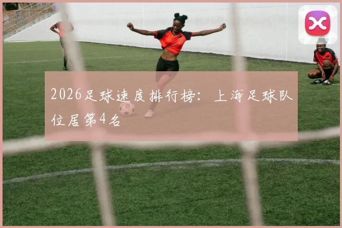 2026足球速度排行榜：上海足球队位居第4名