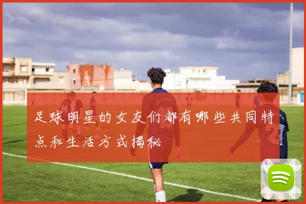 足球明星的女友们都有哪些共同特点和生活方式揭秘